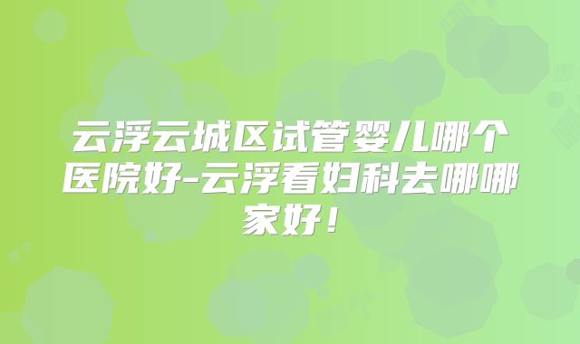 云浮云城区试管婴儿哪个医院好-云浮看妇科去哪哪家好！