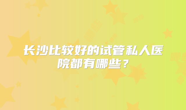 长沙比较好的试管私人医院都有哪些?