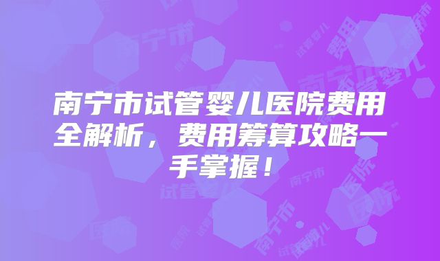 南宁市试管婴儿医院费用全解析,费用筹算攻略一手掌握!