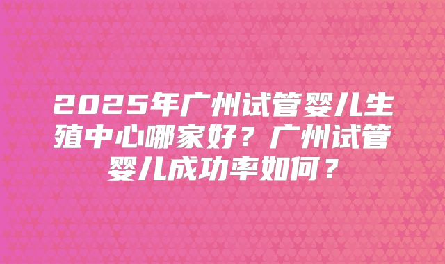 2025年广州试管婴儿生殖中心哪家好？广州试管婴儿成功率如何？