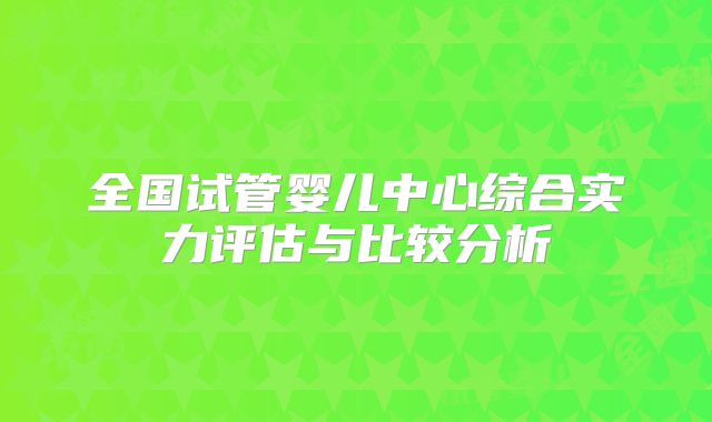 全国试管婴儿中心综合实力评估与比较分析