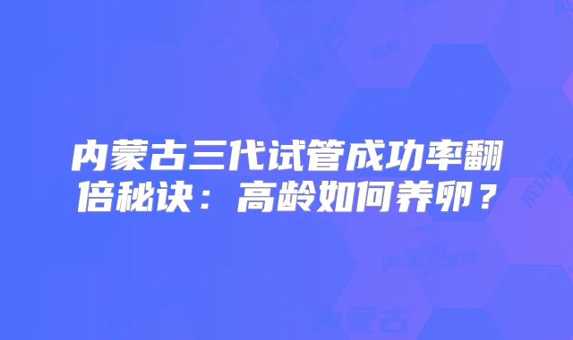内蒙古三代试管成功率翻倍秘诀:高龄如何养卵?
