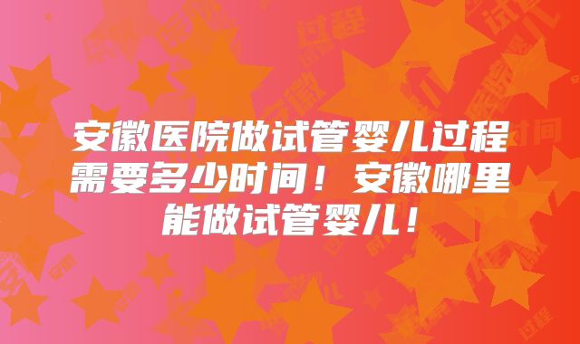 安徽医院做试管婴儿过程需要多少时间！安徽哪里能做试管婴儿！