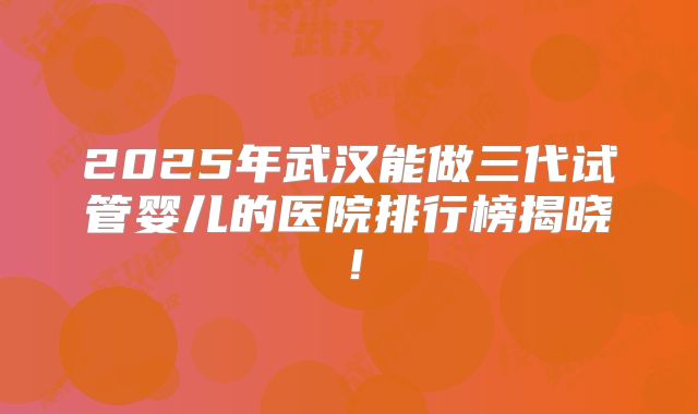 2025年武汉能做三代试管婴儿的医院排行榜揭晓！