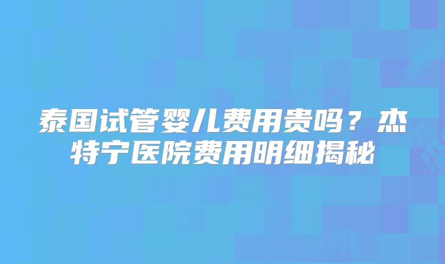 泰国试管婴儿费用贵吗？杰特宁医院费用明细揭秘