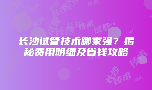 长沙试管技术哪家强？揭秘费用明细及省钱攻略