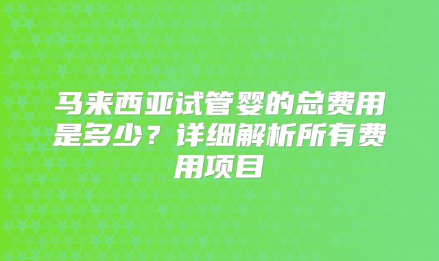 马来西亚试管婴的总费用是多少?详细解析所有费用项目