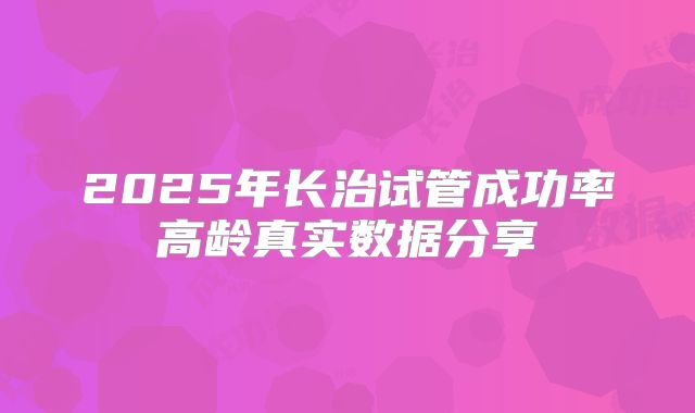 2025年长治试管成功率高龄真实数据分享