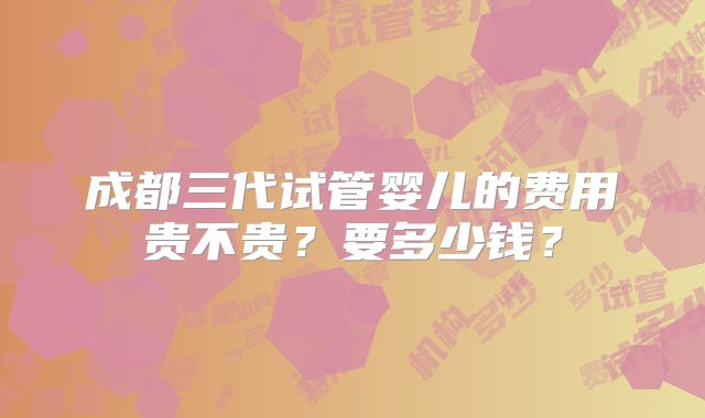 成都三代试管婴儿的费用贵不贵？要多少钱？