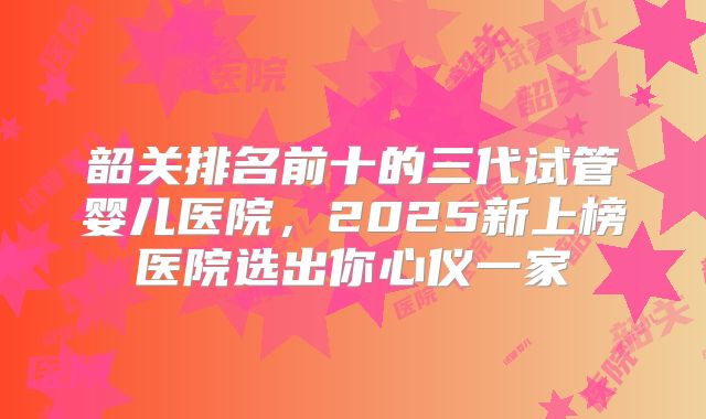 韶关排名前十的三代试管婴儿医院，2025新上榜医院选出你心仪一家