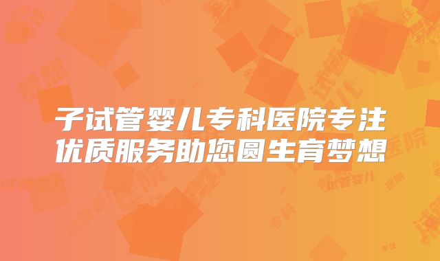 子试管婴儿专科医院专注优质服务助您圆生育梦想