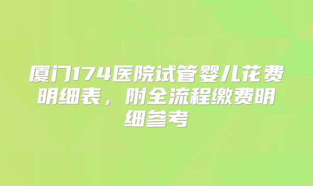 厦门174医院试管婴儿花费明细表，附全流程缴费明细参考