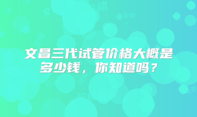 文昌三代试管价格大概是多少钱，你知道吗？