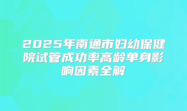 2025年南通市妇幼保健院试管成功率高龄单身影响因素全解