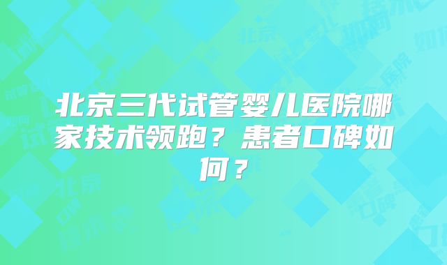 北京三代试管婴儿医院哪家技术领跑？患者口碑如何？