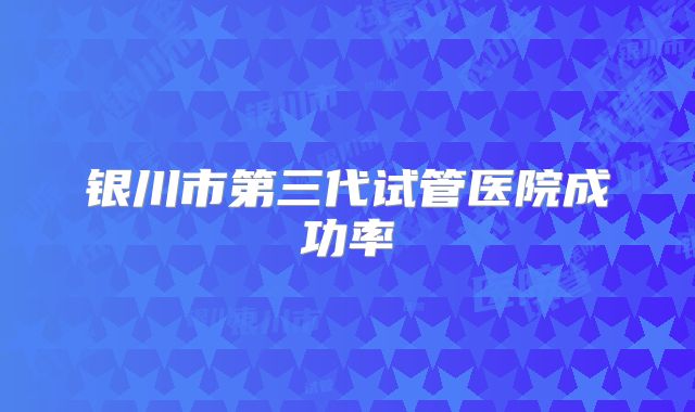 银川市第三代试管医院成功率