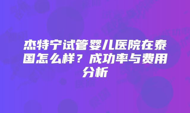 杰特宁试管婴儿医院在泰国怎么样？成功率与费用分析