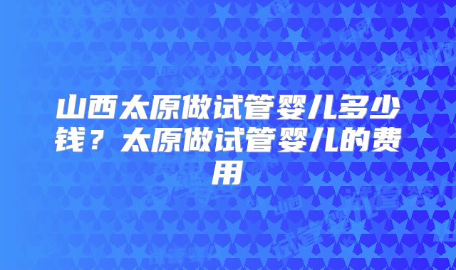山西太原做试管婴儿多少钱?太原做试管婴儿的费用