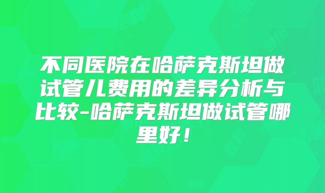 不同医院在哈萨克斯坦做试管儿费用的差异分析与比较-哈萨克斯坦做试管哪里好！
