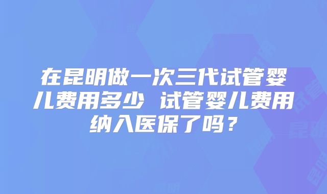 在昆明做一次三代试管婴儿费用多少 试管婴儿费用纳入医保了吗？