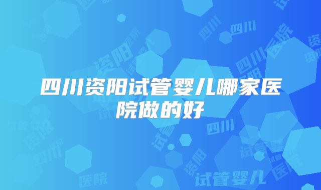 四川资阳试管婴儿哪家医院做的好