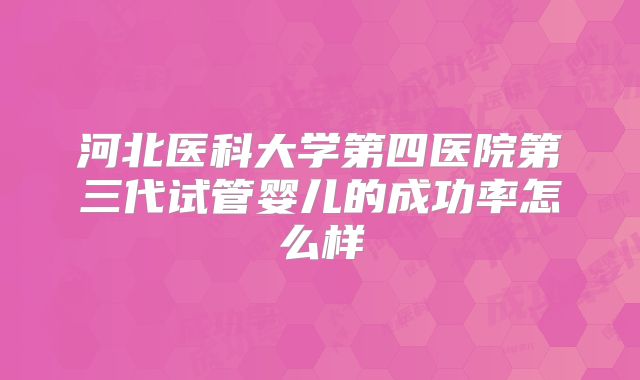 河北医科大学第四医院第三代试管婴儿的成功率怎么样