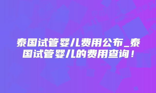 泰国试管婴儿费用公布_泰国试管婴儿的费用查询！