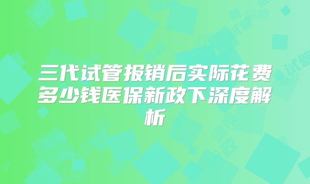 三代试管报销后实际花费多少钱医保新政下深度解析