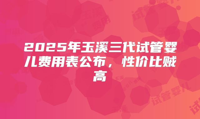 2025年玉溪三代试管婴儿费用表公布，性价比贼高