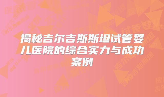 揭秘吉尔吉斯斯坦试管婴儿医院的综合实力与成功案例