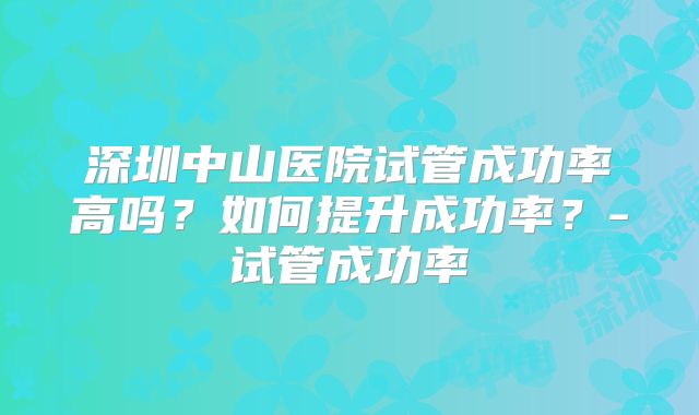 深圳中山医院试管成功率高吗？如何提升成功率？-试管成功率