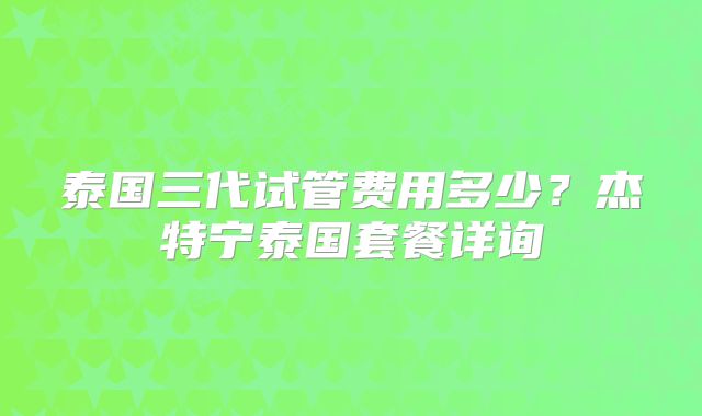 泰国三代试管费用多少?杰特宁泰国套餐详询