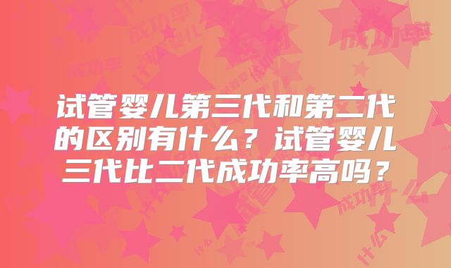 试管婴儿第三代和第二代的区别有什么？试管婴儿三代比二代成功率高吗？