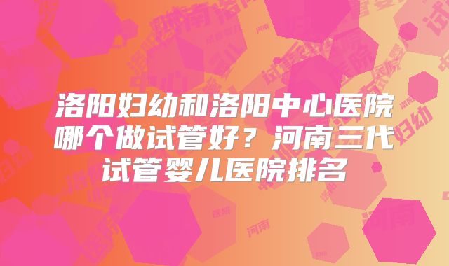 洛阳妇幼和洛阳中心医院哪个做试管好？河南三代试管婴儿医院排名