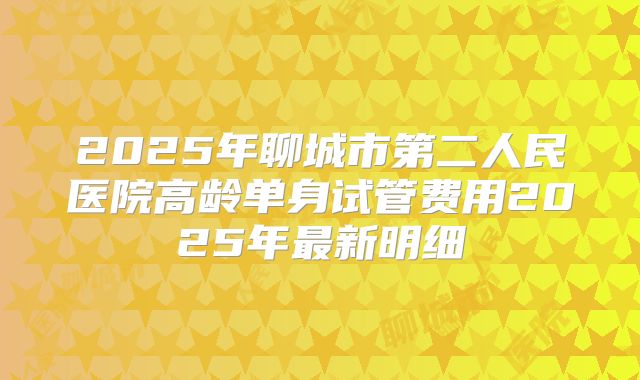 2025年聊城市第二人民医院高龄单身试管费用2025年最新明细