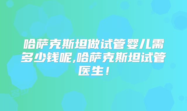 哈萨克斯坦做试管婴儿需多少钱呢,哈萨克斯坦试管医生！