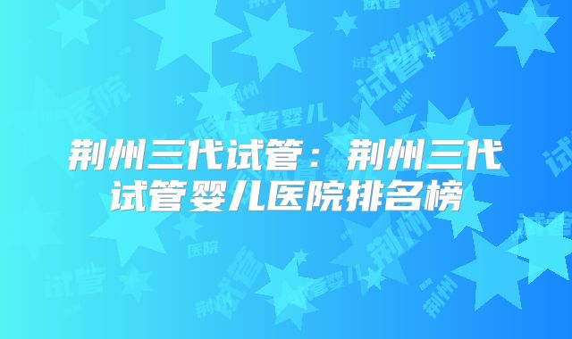 荆州三代试管:荆州三代试管婴儿医院排名榜