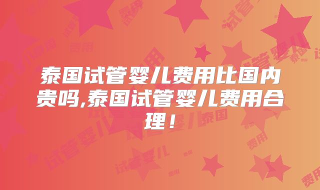 泰国试管婴儿费用比国内贵吗,泰国试管婴儿费用合理!