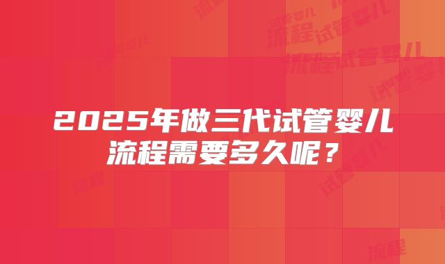 2025年做三代试管婴儿流程需要多久呢？
