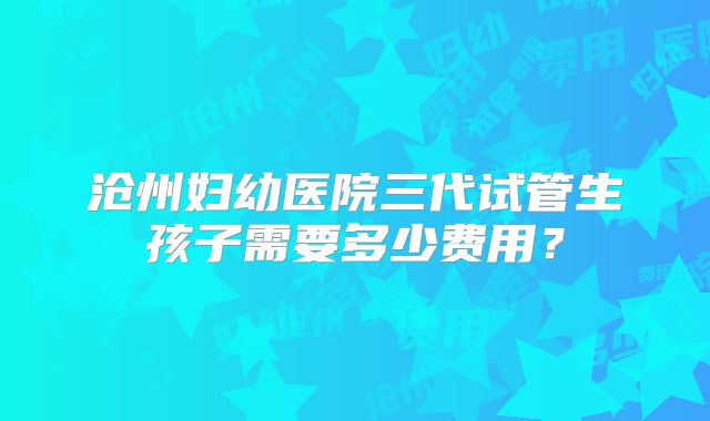 沧州妇幼医院三代试管生孩子需要多少费用?