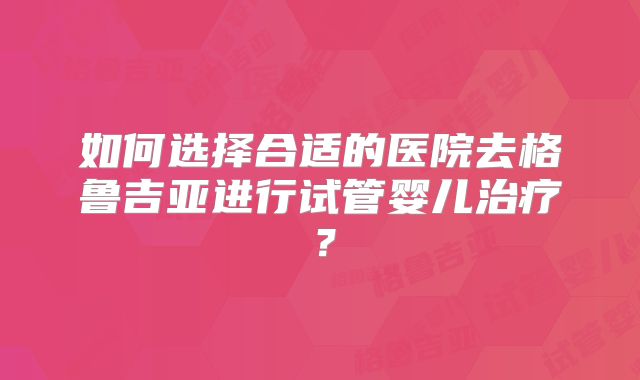 如何选择合适的医院去格鲁吉亚进行试管婴儿治疗？