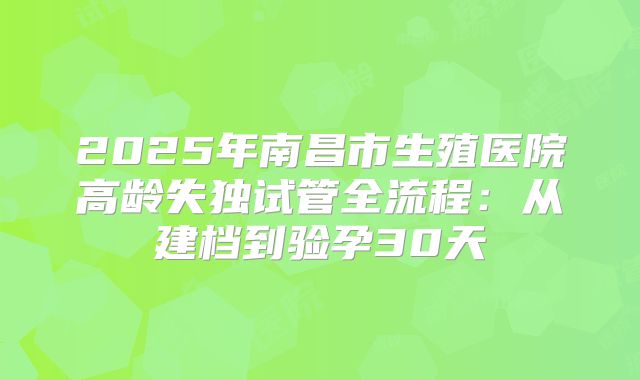 2025年南昌市生殖医院高龄失独试管全流程：从建档到验孕30天