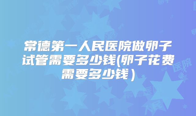 常德第一人民医院做卵子试管需要多少钱(卵子花费需要多少钱)