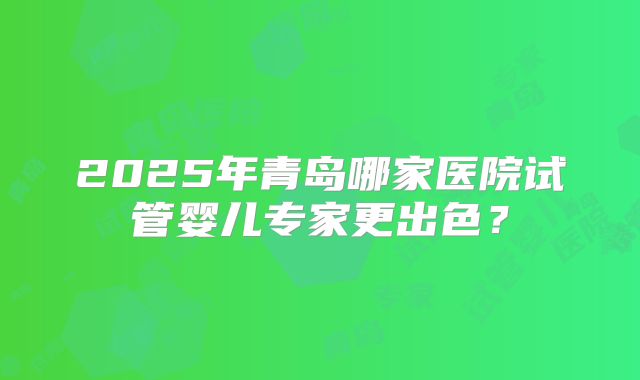 2025年青岛哪家医院试管婴儿专家更出色？
