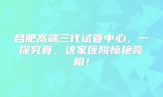 合肥高端三代试管中心，一探究竟，这家医院惊艳亮相！