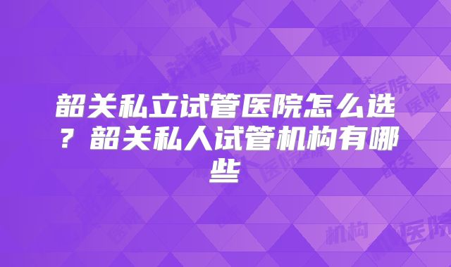 韶关私立试管医院怎么选?韶关私人试管机构有哪些