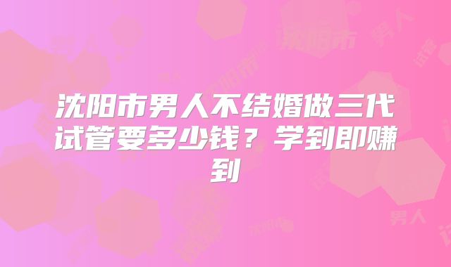 沈阳市男人不结婚做三代试管要多少钱？学到即赚到