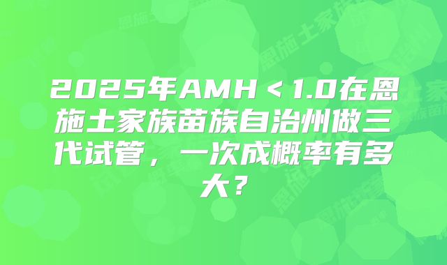 2025年AMH＜1.0在恩施土家族苗族自治州做三代试管，一次成概率有多大？
