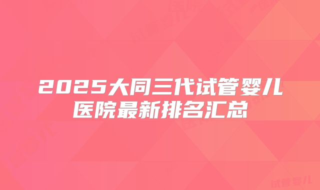 2025大同三代试管婴儿医院最新排名汇总