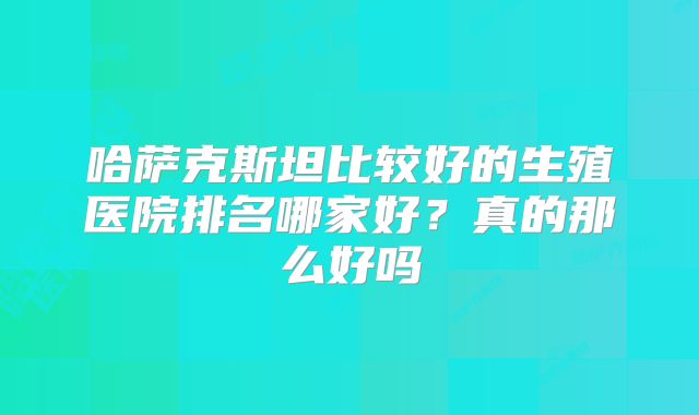 哈萨克斯坦比较好的生殖医院排名哪家好?真的那么好吗